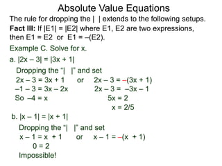 Fact III: If |E1| = |E2| where E1, E2 are two expressions,
then E1 = E2 or E1 = –(E2).
Example C. Solve for x.
Dropping the “| |” and set
–4 = x 5x = 2
b. |x – 1| = |x + 1|
a. |2x – 3| = |3x + 1|
2x – 3 = 3x + 1 or 2x – 3 = –(3x + 1)
x – 1 = –(x + 1)
2x – 3 = –3x – 1
x = 2/5
Dropping the “| |” and set
orx – 1 = x + 1
0 = 2
–1 – 3 = 3x – 2x
Impossible!
Absolute Value Equations
The rule for dropping the | | extends to the following setups.
So
 