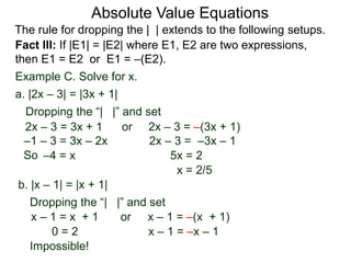 Fact III: If |E1| = |E2| where E1, E2 are two expressions,
then E1 = E2 or E1 = –(E2).
Example C. Solve for x.
Dropping the “| |” and set
–4 = x 5x = 2
b. |x – 1| = |x + 1|
a. |2x – 3| = |3x + 1|
2x – 3 = 3x + 1 or 2x – 3 = –(3x + 1)
x – 1 = –(x + 1)
2x – 3 = –3x – 1
x = 2/5
Dropping the “| |” and set
orx – 1 = x + 1
x – 1 = –x – 10 = 2
–1 – 3 = 3x – 2x
Impossible!
Absolute Value Equations
The rule for dropping the | | extends to the following setups.
So
 