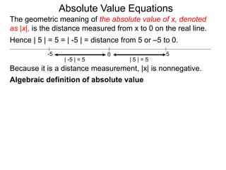 0 5-5
Hence | 5 | = 5 = | -5 | = distance from 5 or –5 to 0.
| -5 | = 5 | 5 | = 5
Because it is a distance measurement, |x| is nonnegative.
Algebraic definition of absolute value
The geometric meaning of the absolute value of x, denoted
as |x|, is the distance measured from x to 0 on the real line.
Absolute Value Equations
 