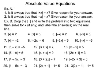 Ex. A.
1. Is it always true that I+x| = x? Give reason for your answer.
2. Is it always true that |–x| = x? Give reason for your answer.
Absolute Value Equations
Ex. B. Drop the | | and write the problem into two equations
then solve for x (if any) and label the answer(s) on the real
line.
3. |x| = 2 4. |x| = 5 5. |–x| = 2 6. |–x| = 5
7. |x| = –2 8. |–2x| = 6 9. |–3x| = 6 10. |–x| = –5
11. |3 – x| = –5 12. |3 + x| = 7 13. |x – 9| = 5
14. |5 – x| = 5 15. |4 + x| = 9 16. |2x + 1| = 3
17. |4 – 5x| = 3 18. |3 + 2x| = 7 19. |–2x + 3| = 5
20. |4 – 5x| = –3 21. |2x + 1| – 1= 5 21. 3|2x + 1| – 1= 5
 