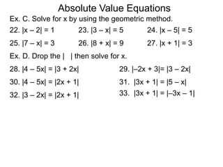 Absolute Value Equations
Ex. C. Solve for x by using the geometric method.
28. |4 – 5x| = |3 + 2x|
30. |4 – 5x| = |2x + 1| 31. |3x + 1| = |5 – x|
22. |x – 2| = 1 23. |3 – x| = 5 24. |x – 5| = 5
25. |7 – x| = 3 26. |8 + x| = 9 27. |x + 1| = 3
Ex. D. Drop the | | then solve for x.
29. |–2x + 3|= |3 – 2x|
32. |3 – 2x| = |2x + 1| 33. |3x + 1| = |–3x – 1|
 