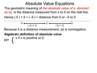 |x|=
x if x is positive or 0.
{
0 5-5
Hence | 5 | = 5 = | -5 | = distance from 5 or –5 to 0.
| -5 | = 5 | 5 | = 5
Because it is a distance measurement, |x| is nonnegative.
Algebraic definition of absolute value
The geometric meaning of the absolute value of x, denoted
as |x|, is the distance measured from x to 0 on the real line.
Absolute Value Equations
 