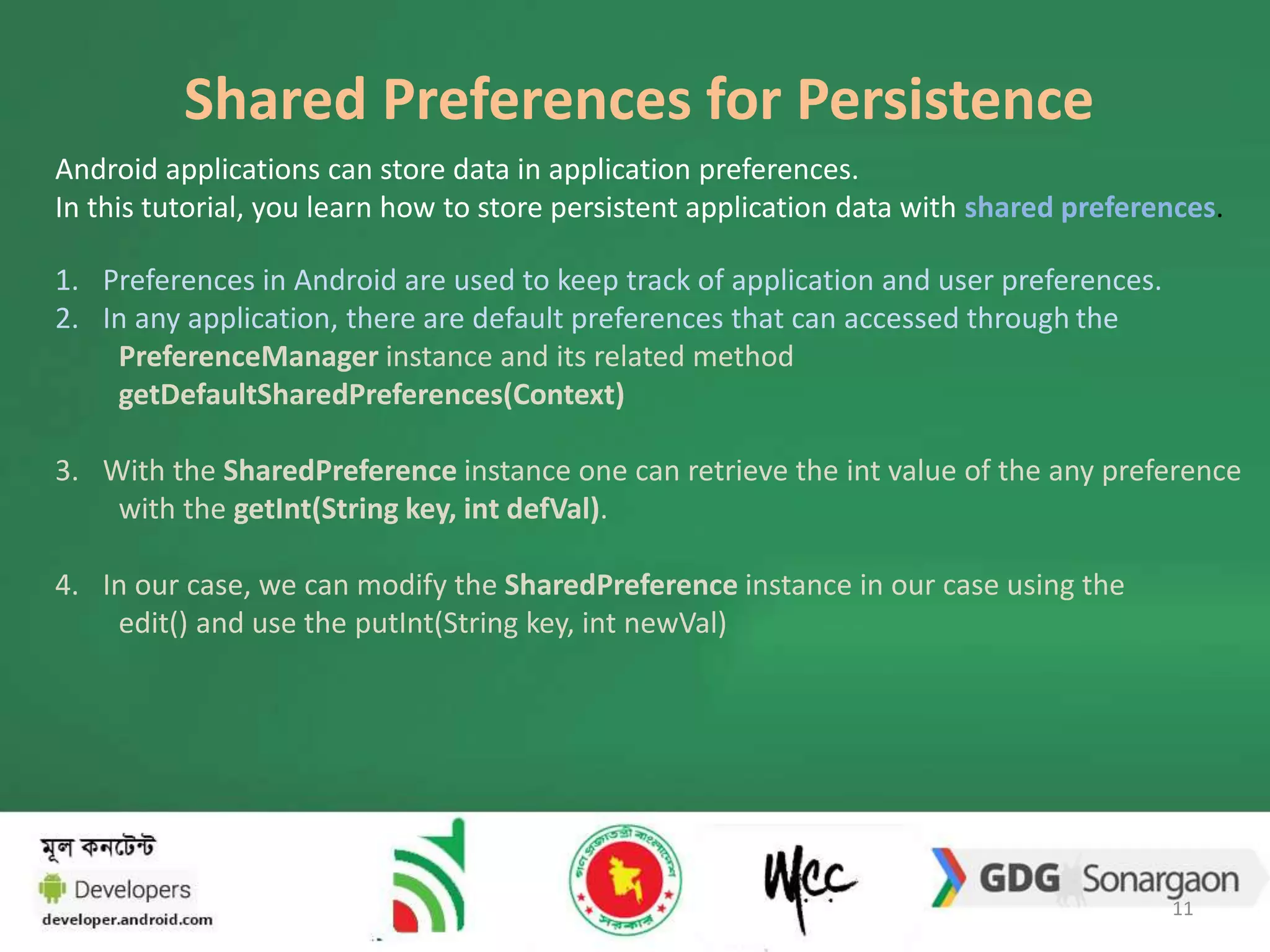 Shared Preferences for Persistence 
Android applications can store data in application preferences. 
In this tutorial, you learn how to store persistent application data with shared preferences. 
1. Preferences in Android are used to keep track of application and user preferences. 
2. In any application, there are default preferences that can accessed through the 
PreferenceManager instance and its related method 
getDefaultSharedPreferences(Context) 
3. With the SharedPreference instance one can retrieve the int value of the any preference 
with the getInt(String key, int defVal). 
4. In our case, we can modify the SharedPreference instance in our case using the 
edit() and use the putInt(String key, int newVal) 
11 
 