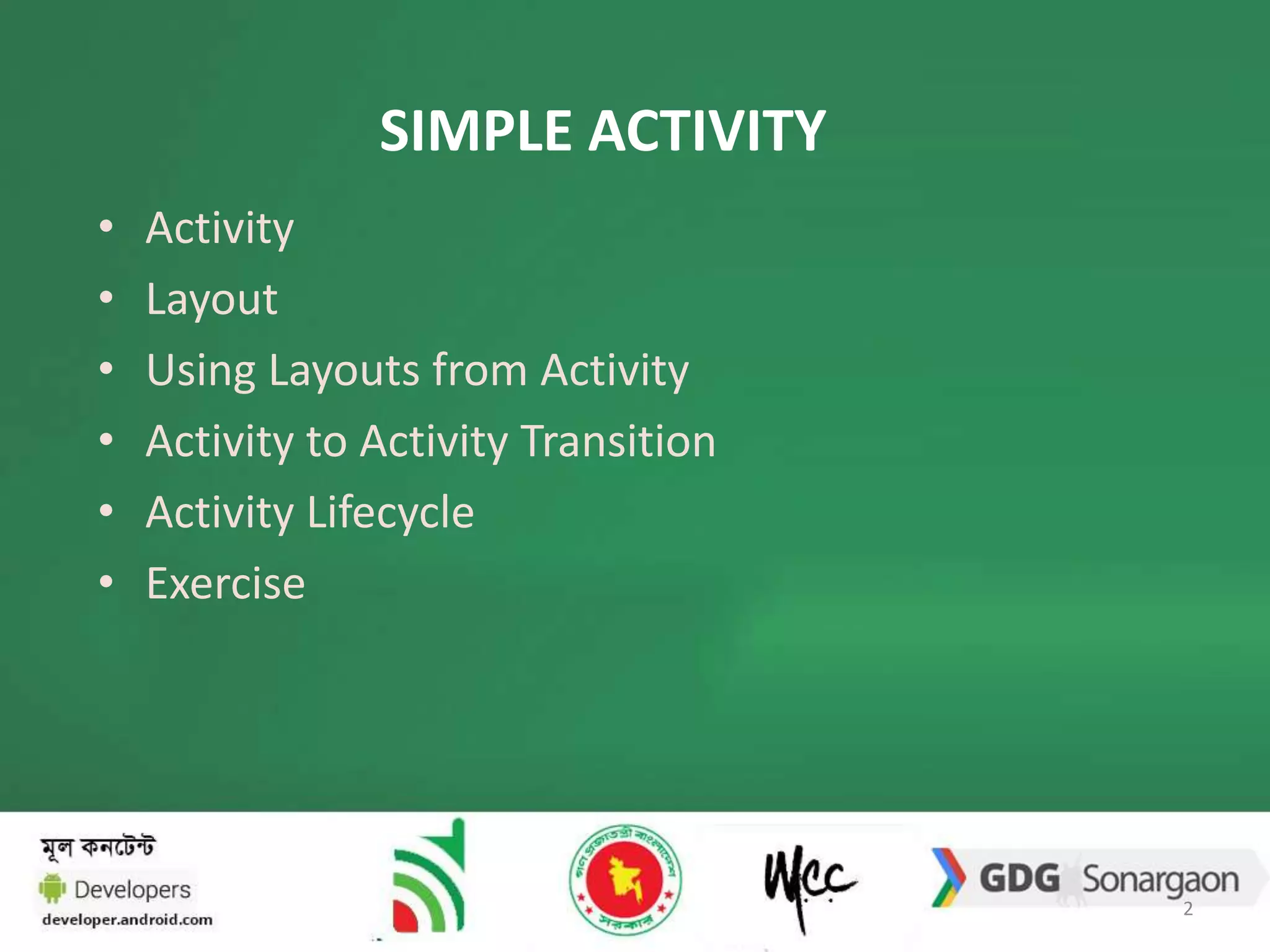 SIMPLE ACTIVITY 
• Activity 
• Layout 
• Using Layouts from Activity 
• Activity to Activity Transition 
• Activity Lifecycle 
• Exercise 
2 
 