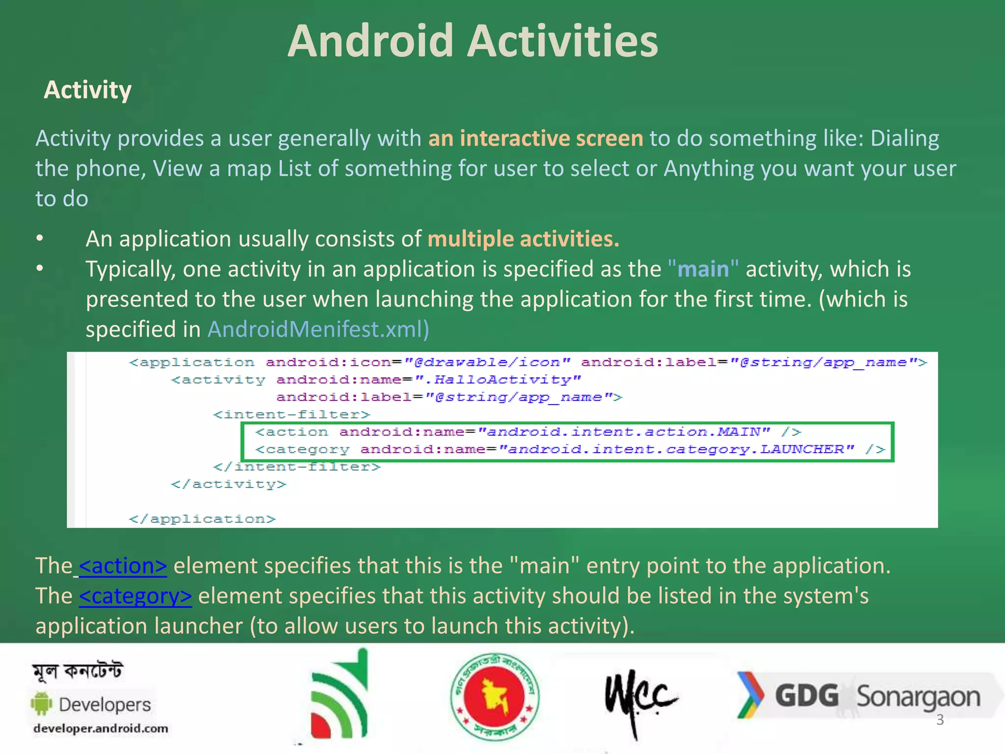 Android Activities 
Activity 
Activity provides a user generally with an interactive screen to do something like: Dialing 
the phone, View a map List of something for user to select or Anything you want your user 
to do 
• An application usually consists of multiple activities. 
• Typically, one activity in an application is specified as the "main" activity, which is 
presented to the user when launching the application for the first time. (which is 
specified in AndroidMenifest.xml) 
The <action> element specifies that this is the "main" entry point to the application. 
The <category> element specifies that this activity should be listed in the system's 
application launcher (to allow users to launch this activity). 
3 
 