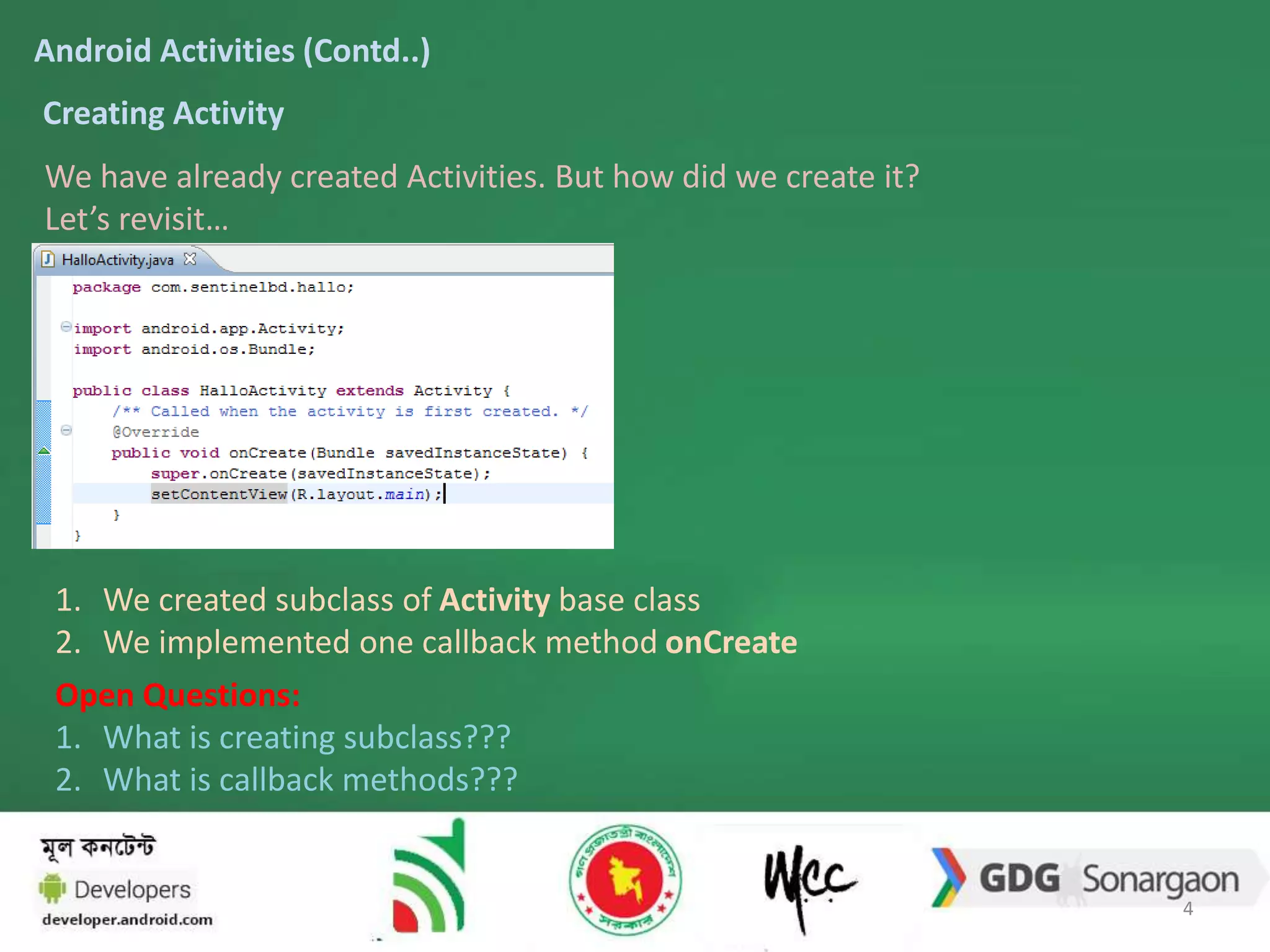 Android Activities (Contd..) 
Creating Activity 
We have already created Activities. But how did we create it? 
Let’s revisit… 
1. We created subclass of Activity base class 
2. We implemented one callback method onCreate 
Open Questions: 
1. What is creating subclass??? 
2. What is callback methods??? 
4 
 
