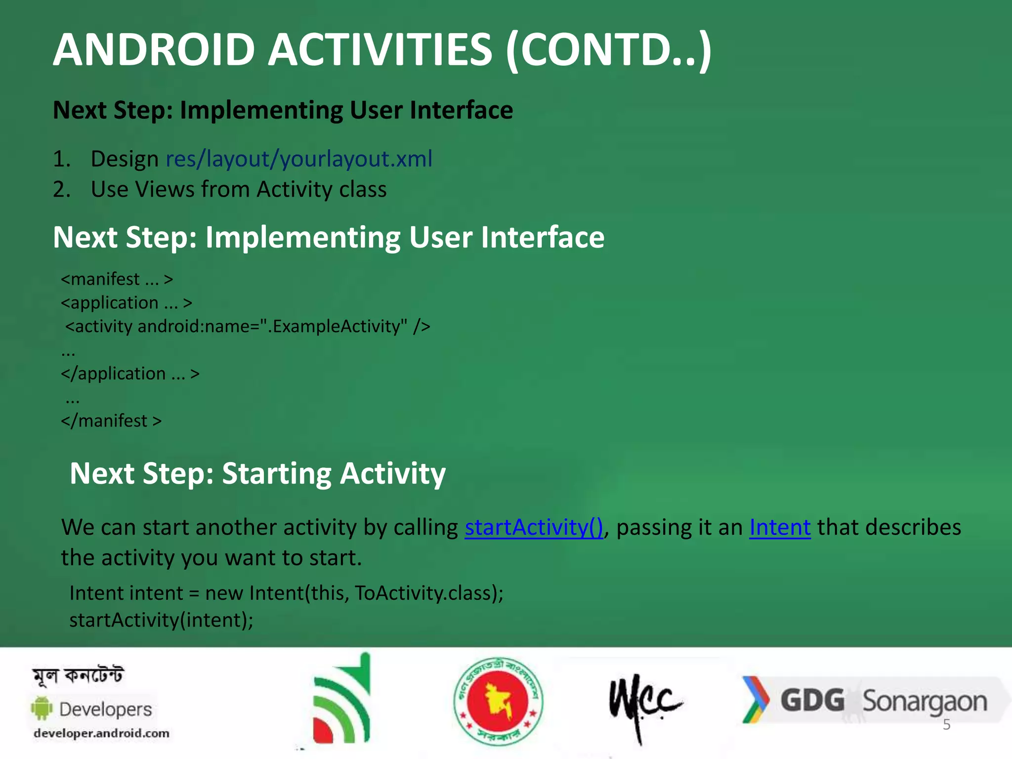ANDROID ACTIVITIES (CONTD..) 
Next Step: Implementing User Interface 
1. Design res/layout/yourlayout.xml 
2. Use Views from Activity class 
Next Step: Implementing User Interface 
<manifest ... > 
<application ... > 
<activity android:name=".ExampleActivity" /> 
... 
</application ... > 
... 
</manifest > 
Next Step: Starting Activity 
We can start another activity by calling startActivity(), passing it an Intent that describes 
the activity you want to start. 
Intent intent = new Intent(this, ToActivity.class); 
startActivity(intent); 
5 
 