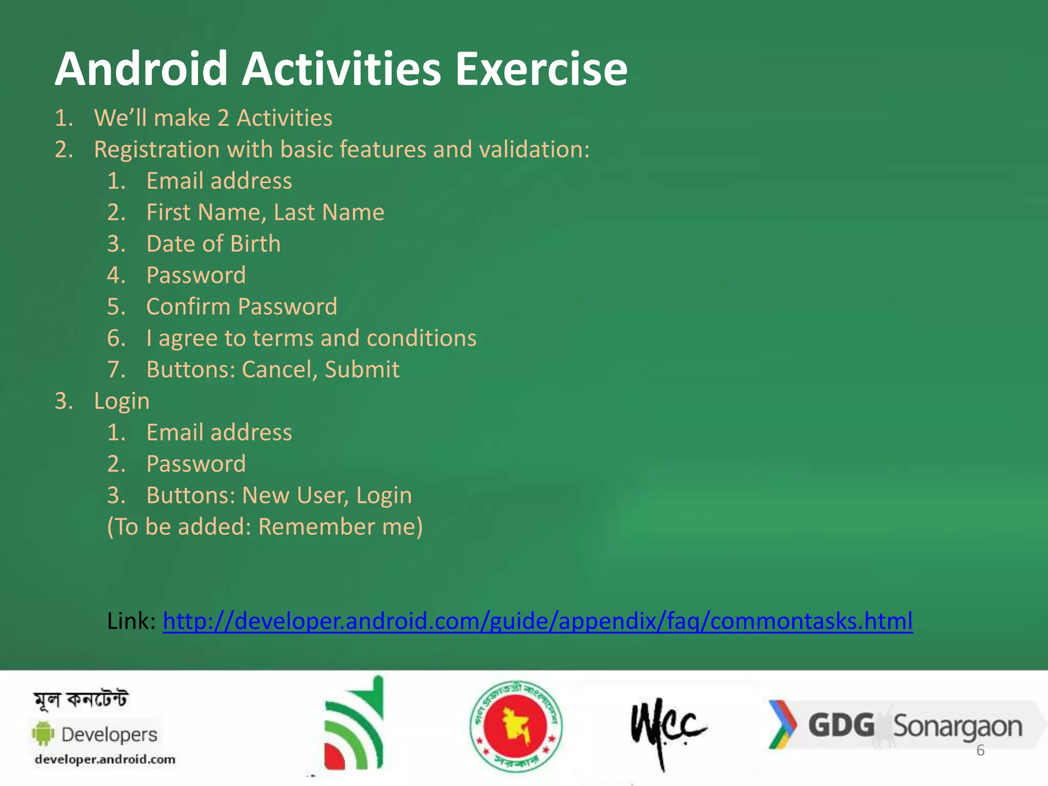 Android Activities Exercise 
1. We’ll make 2 Activities 
2. Registration with basic features and validation: 
1. Email address 
2. First Name, Last Name 
3. Date of Birth 
4. Password 
5. Confirm Password 
6. I agree to terms and conditions 
7. Buttons: Cancel, Submit 
3. Login 
1. Email address 
2. Password 
3. Buttons: New User, Login 
(To be added: Remember me) 
Link: http://developer.android.com/guide/appendix/faq/commontasks.html 
6 
 