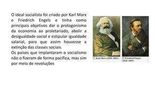 O ideal socialista foi criado por Karl Marx
e Friedrich Engels e tinha como
principais objetivos dar o protagonismo
da economia ao proletariado, abolir a
desigualdade social e estipular igualdade
salarial, para que assim houvesse a
extinção das classes sociais.
Os países que implantaram o socialismo
não o fizeram de forma pacífica, mas sim
por meio de revoluções
 