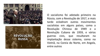 O socialismo foi adotado primeiro na
Rússia, com a Revolução de 1917, e mais
tarde eclodiram outros movimentos
socialistas em alguns países, como a
Revolução Chinesa de 1949 e a
Revolução Cubana de 1959, e várias
guerras civis, que resultaram na
implantação desse sistema, como no
Vietnã, na Coreia do Norte, em Angola,
entre outros
 