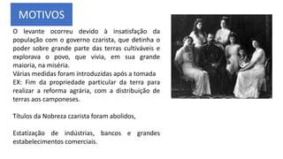 MOTIVOS
O levante ocorreu devido à insatisfação da
população com o governo czarista, que detinha o
poder sobre grande parte das terras cultiváveis e
explorava o povo, que vivia, em sua grande
maioria, na miséria.
Várias medidas foram introduzidas após a tomada
EX: Fim da propriedade particular da terra para
realizar a reforma agrária, com a distribuição de
terras aos camponeses.
Títulos da Nobreza czarista foram abolidos,
Estatização de indústrias, bancos e grandes
estabelecimentos comerciais.
 