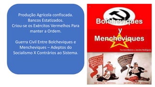 Produção Agrícola confiscada.
Bancos Estatizados.
Criou-se os Exércitos Vermelhos Para
manter a Ordem.
Guerra Civil Entre Bolcheviques e
Mencheviques – Adeptos do
Socialismo X Contrários ao Sistema.
 
