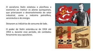 O socialismo Stalin estatizou e planificou a
economia ao instituir os planos quinquenais,
que priorizavam o desenvolvimento do setor
industrial, como a indústria petrolífera,
aeronáutica e de energia.
Deixaram as indústrias de consumo de lado.
O poder de Stalin estendeu-se de 1924 até
1953 e, durante esse período, ele combateu
ferozmente seus opositores.
 
