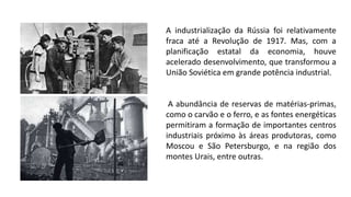 A industrialização da Rússia foi relativamente
fraca até a Revolução de 1917. Mas, com a
planificação estatal da economia, houve
acelerado desenvolvimento, que transformou a
União Soviética em grande potência industrial.
A abundância de reservas de matérias-primas,
como o carvão e o ferro, e as fontes energéticas
permitiram a formação de importantes centros
industriais próximo às áreas produtoras, como
Moscou e São Petersburgo, e na região dos
montes Urais, entre outras.
 