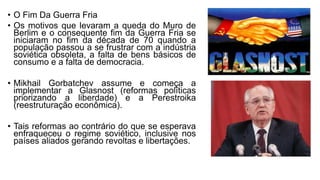 • O Fim Da Guerra Fria
• Os motivos que levaram a queda do Muro de
Berlim e o consequente fim da Guerra Fria se
iniciaram no fim da década de 70 quando a
população passou a se frustrar com a indústria
soviética obsoleta, a falta de bens básicos de
consumo e a falta de democracia.
• Mikhail Gorbatchev assume e começa a
implementar a Glasnost (reformas políticas
priorizando a liberdade) e a Perestroika
(reestruturação econômica).
• Tais reformas ao contrário do que se esperava
enfraqueceu o regime soviético, inclusive nos
países aliados gerando revoltas e libertações.
 