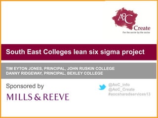 South East Colleges lean six sigma project

TIM EYTON JONES, PRINCIPAL, JOHN RUSKIN COLLEGE
DANNY RIDGEWAY, PRINCIPAL, BEXLEY COLLEGE

                                            @AoC_info
Sponsored by                                @AoC_Create
                                            #aocsharedservices13
 