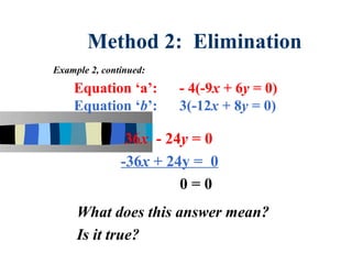 Method 2: Elimination
Example 2, continued:

    Equation ‘a’:       - 4(-9x + 6y = 0)
    Equation ‘b’:       3(-12x + 8y = 0)

                36x - 24y = 0
               -36x + 24y = 0
                        0=0
     What does this answer mean?
     Is it true?
 