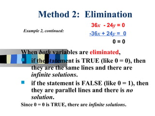 Method 2: Elimination
                                 36x - 24y = 0
 Example 2, continued:
                                -36x + 24y = 0
                                         0=0
When both variables are eliminated,
 if the statement is TRUE (like 0 = 0), then
  they are the same lines and there are
  infinite solutions.
 if the statement is FALSE (like 0 = 1), then
  they are parallel lines and there is no
  solution.
Since 0 = 0 is TRUE, there are infinite solutions.
 