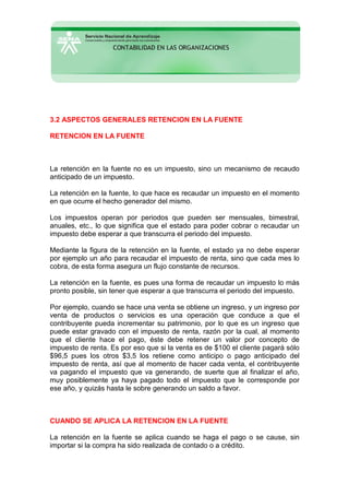 3.2 ASPECTOS GENERALES RETENCION EN LA FUENTE
RETENCION EN LA FUENTE
La retención en la fuente no es un impuesto, sino un mecanismo de recaudo
anticipado de un impuesto.
La retención en la fuente, lo que hace es recaudar un impuesto en el momento
en que ocurre el hecho generador del mismo.
Los impuestos operan por periodos que pueden ser mensuales, bimestral,
anuales, etc., lo que significa que el estado para poder cobrar o recaudar un
impuesto debe esperar a que transcurra el periodo del impuesto.
Mediante la figura de la retención en la fuente, el estado ya no debe esperar
por ejemplo un año para recaudar el impuesto de renta, sino que cada mes lo
cobra, de esta forma asegura un flujo constante de recursos.
La retención en la fuente, es pues una forma de recaudar un impuesto lo más
pronto posible, sin tener que esperar a que transcurra el periodo del impuesto.
Por ejemplo, cuando se hace una venta se obtiene un ingreso, y un ingreso por
venta de productos o servicios es una operación que conduce a que el
contribuyente pueda incrementar su patrimonio, por lo que es un ingreso que
puede estar gravado con el impuesto de renta, razón por la cual, al momento
que el cliente hace el pago, éste debe retener un valor por concepto de
impuesto de renta. Es por eso que si la venta es de $100 el cliente pagará sólo
$96,5 pues los otros $3,5 los retiene como anticipo o pago anticipado del
impuesto de renta, así que al momento de hacer cada venta, el contribuyente
va pagando el impuesto que va generando, de suerte que al finalizar el año,
muy posiblemente ya haya pagado todo el impuesto que le corresponde por
ese año, y quizás hasta le sobre generando un saldo a favor.
CUANDO SE APLICA LA RETENCION EN LA FUENTE
La retención en la fuente se aplica cuando se haga el pago o se cause, sin
importar si la compra ha sido realizada de contado o a crédito.
 