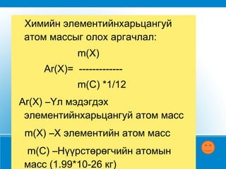 Химийн элементийн харьцангуй атом  масс нь тухайн элементийн атом масс нүүрстөрөгчийн атомын массын 1/12 -ээс хэд дахин болохыг харуулна . Практикт ихэвчлэн харьцангуй атом массыг ашиглана. 