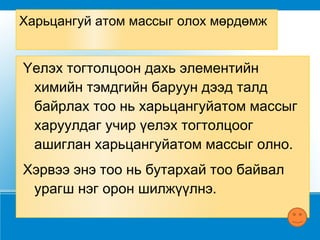 Харьцангуй атом массыг олох мөрдөмж Үелэх тогтолцоон дахь элементийн химийн тэмдгийн баруун дээд талд байрлах тоо нь харьцангуйатом массыг харуулдаг учир үелэх тогтолцоог ашиглан харьцангуйатом массыг олно. Хэрвээ энэ тоо нь бутархай тоо байвал урагш нэг орон шилжүүлнэ. 