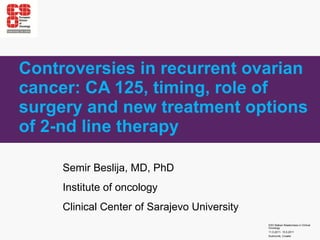 Controversies in recurrent ovarian cancer: CA 125, timing, role of surgery and new treatment options of 2-nd line therapy Semir Beslija, MD, PhD Institu t e of oncology Clinical Center of Sarajevo University 