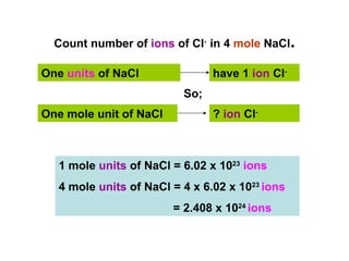 Count number of ions of Cl- in 4 mole NaCl.

One units of NaCl               have 1 ion Cl-
                          So;
One mole unit of NaCl           ? ion Cl-



   1 mole units of NaCl = 6.02 x 1023 ions
   4 mole units of NaCl = 4 x 6.02 x 1023 ions
                        = 2.408 x 1024 ions
 