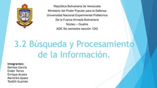 República Bolivariana de Venezuela
                  Ministerio del Poder Popular para la Defensa
                  Universidad Nacional Experimental Politécnica
                        De la Fuerza Armada Bolivariana
                                Núcleo – Guatire
                         ADE 5to semestre sección 1DG




    3.2 Búsqueda y Procesamiento
          de la Información.
Integrantes:
Denisse García
Ender Torres
Enrique Acosta
Mariorkis Apaez
Taidith Guzmán
 