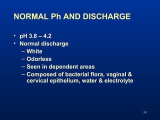 NORMAL Ph AND DISCHARGE
10
• pH 3.8 – 4.2
• Normal discharge
– White
– Odorless
– Seen in dependent areas
– Composed of ba...