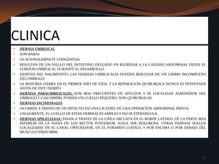 CLINICAHERNIA UMBILICALSON RARASOCACIONALEMNETE CONGENITASRESULTAN DE UN FALLLO DEL INTESTINO DELGADO EN REGRESAR A LA CAVIDAD ABDOMINAL DESDE EL CORDON UMBILICAL DURANTE EL DESARROLLO.DESPUES DEL NACIMIENTO, LAS HERNIAS UMBILICALES PUEDEN RESULTAR DE UN CIERRE INCOMPLETO DEL OMBLIGO.LA MAYORIA CIERRA EN EL PRIMER AŇO DE VIDA, Y LA REPARACION QUIRURGICA NUNCA ES INTENTADA ANTES DE ESTE TIEMPO.HERNIAS PARAUMBILICALES; SON MAS FRECUENTES EN ADULTOS Y SE LOCALIZAN ALREDEDOR DEL OMBLIGO Y CASI SIMPRE POSEEN UN CUELLO PEQUEŇO. SON QUIRURGICAS.HERNIAS INCISIONALESOCURREN A TRAVES DE UN DEFECTO EN UNA CICATRIZ DE UNA OPERACIÓN ABDOMINAL PREVIA.USUALMENTE, EL CUELLO DE ESTAS HERNIAS ES AMPLIO Y NO SE ESTRANGULA.HERNIAS SPIGELIANAS: PASAN A TRAVES DE LA LINEA ARCUATA EN EL BORDE LATERAL DE LA PARTE MAS INFERIOR DE LA VAINA DE LOS RECTOS POSTERIOR. SUELE SER DOLOROSA. OTRAS HERNIAS SUELEN LOCALIZARSE EN EL CANAL OBTURADOR, EN EL FORAMEN CIATICO, Y POR ENCIMA O POR DEBAJO DEL MUSCULO PIRIFORME. 26