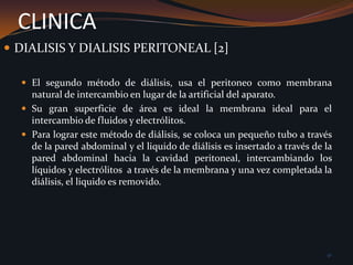 En el primero de los métodos, el de la hemodiálisis, la sangre es tomada de la misma circulación, dializada a través de una compleja membrana artificial, y retornada al organismo.