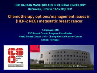 ESO BALKAN MASTERCLASS IN CLINICAL ONCOLOGY Dubrovnik, Croatia, 11-15 May 2011 Chemotherapy options/management issues in (HER-2 NEG) metastatic breast cancer F. Cardoso, MD ESO Breast Cancer Program Coordinator Head, Breast Cancer Unit - Champalimaud Cancer Center Lisbon, Portugal 