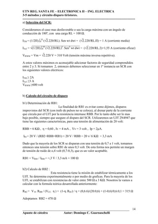 UTN REG. SANTA FE – ELECTRONICA II – ING. ELECTRICA
3-5 métodos y circuito disparo tiristores.
----------------------------------------------------------------------------------------------------------
___________________________________________________________________
Apunte de cátedra Autor: Domingo C. Guarnaschelli
14
a) Selección del SCR:
Consideramos el caso mas desfavorable o sea la carga máxima con un ángulo de
conducción de 180º, con una carga RL = 100 .
_ _
ITM = (1/2Π).∫0
Π
(√2.220/RL). Sen wt dwt = (√2.220/RL.Π) = 1 A (corriente media)
______________________________ _
ITef. = √(1/2Π).∫0
Π
(√2.220/RL)2
. Sen2
wt dwt = (√2.220/RL.2)=1,55 A (corriente eficaz)
_
VRWM = Vm = √2.220 V = 310 Volt (tensión máxima inversa repetitiva).
A estos valores máximos es aconsejable adicionar factores de seguridad comprendidos
entre 2 y 3. Si tomamos 2, entonces debemos seleccionar en 1º instancia un SCR con
los siguientes valores eléctricos:
ITM ≥ 2A
ITef. ≥3 A
VRWM ≥600 volt
b) Calculo del circuito de disparo
b1) Determinación de RB1:
La finalidad de RB1 es evitar como dijimos, disparos
imprevistos del SCR (con trafo de pulsos no se coloca), al drenar parte de la corriente
que circula por el UJT por la resistencia internase RBB. Por lo tanto debe ser lo mas
bajo posible, siempre que asegure el disparo del SCR. Utilizaremos un UJT 2N4947 que
tiene las siguientes características, para una tensión de alimentación de 20 volt:
RBB = 6 K , η = 0,60 , Iv = 4 mA , Vv = 3 volt , Ip = 2µA.
IR1= 20 V / (RB2+RBB+RB1) ≈ 20 V / RBB = 20 v/ 6 K = 3,3 mA
Dado que la mayoría de los SCR se disparan con una tensión de 0,7 a 1 volt, tomamos
entonces una tensión sobre RB1 de unos 0,3 volt. De esta forma nos permite un margen
de tensión de ruido de o,4 volt (0,7-0,3), que es un valor aceptable.
RB1 = VRB1 / IRB1= =,3 V / 3,3 mA ≈ 100
b2) Calculo de RB2 :
Esta resistencia tiene la misión de estabilizar térmicamente a los
UJT. Se determina experimentalmente o por medio de graficas. Para la mayoría de los
UJT, se estabilizan con resistencias de valor entre 500 a 3 K . Nosotros la vamos a
calcular con la formula teórica desarrollada anteriormente:
RB2 = V D. RBB / (VCC. η ) + (1-η. RB1) / η = (0,6.6)/(20.0,6) + (1-0,6)/0,6.0,1 = 315
Adoptamos RB2 = 470
 