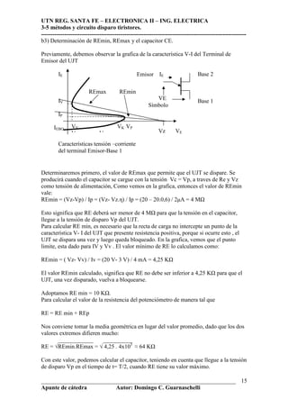UTN REG. SANTA FE – ELECTRONICA II – ING. ELECTRICA
3-5 métodos y circuito disparo tiristores.
----------------------------------------------------------------------------------------------------------
___________________________________________________________________
Apunte de cátedra Autor: Domingo C. Guarnaschelli
15
b3) Determinación de REmin, REmax y el capacitor CE.
Previamente, debemos observar la grafica de la característica V-I del Terminal de
Emisor del UJT
Determinaremos primero, el valor de REmax que permite que el UJT se dispare. Se
producirá cuando el capacitor se cargue con la tensión Vc = Vp, a traves de Re y Vz
como tensión de alimentación, Como vemos en la grafica, entonces el valor de REmin
vale:
REmin = (Vz-Vp) / Ip = (Vz- Vz.η) / Ip = (20 – 20.0,6) / 2µA = 4 M
Esto significa que RE deberá ser menor de 4 M para que la tensión en el capacitor,
llegue a la tensión de disparo Vp del UJT.
Para calcular RE min, es necesario que la recta de carga no intercepte un punto de la
característica V- I del UJT que presente resistencia positiva, porque si ocurre esto , el
UJT se dispara una vez y luego queda bloqueado. En la grafica, vemos que el punto
limite, esta dado para IV y Vv . El valor mínimo de RE lo calculamos como:
REmin = ( Vz- Vv) / Iv = (20 V- 3 V) / 4 mA = 4,25 K
El valor REmin calculado, significa que RE no debe ser inferior a 4,25 K para que el
UJT, una vez disparado, vuelva a bloquearse.
Adoptamos RE min = 10 K .
Para calcular el valor de la resistencia del potenciómetro de manera tal que
RE = RE min + REp
Nos conviene tomar la media geométrica en lugar del valor promedio, dado que los dos
valores extremos difieren mucho:
____________ __________
RE = √REmin.REmax = √ 4,25 . 4x103
≈ 64 K
Con este valor, podemos calcular el capacitor, teniendo en cuenta que llegue a la tensión
de disparo Vp en el tiempo de t= T/2, cuando RE tiene su valor máximo.
IE
IV
IP
IEBO VV VK VP
V Vc
Emisor IE Base 2
Base 1VE
Símbolo
Características tensión –corriente
del terminal Emisor-Base 1
REmax REmin
Vz VE
 