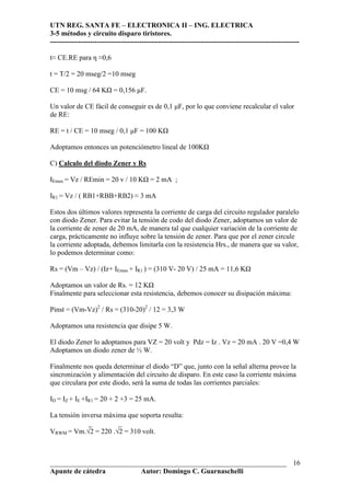UTN REG. SANTA FE – ELECTRONICA II – ING. ELECTRICA
3-5 métodos y circuito disparo tiristores.
----------------------------------------------------------------------------------------------------------
___________________________________________________________________
Apunte de cátedra Autor: Domingo C. Guarnaschelli
16
t≈ CE.RE para η ≈0,6
t = T/2 = 20 mseg/2 =10 mseg
CE = 10 msg / 64 K = 0,156 µF.
Un valor de CE fácil de conseguir es de 0,1 µF, por lo que conviene recalcular el valor
de RE:
RE = t / CE = 10 mseg / 0,1 µF = 100 K
Adoptamos entonces un potenciómetro lineal de 100K
C) Calculo del diodo Zener y Rs
IEmax = Vz / REmin = 20 v / 10 K = 2 mA ;
IR1 = Vz / ( RB1+RBB+RB2) ≈ 3 mA
Estos dos últimos valores representa la corriente de carga del circuito regulador paralelo
con diodo Zener. Para evitar la tensión de codo del diodo Zener, adoptamos un valor de
la corriente de zener de 20 mA, de manera tal que cualquier variación de la corriente de
carga, prácticamente no influye sobre la tensión de zener. Para que por el zener circule
la corriente adoptada, debemos limitarla con la resistencia Hrs., de manera que su valor,
lo podemos determinar como:
Rs = (Vm – Vz) / (Iz+ IEmax + IR1 ) = (310 V- 20 V) / 25 mA = 11,6 K
Adoptamos un valor de Rs. = 12 K
Finalmente para seleccionar esta resistencia, debemos conocer su disipación máxima:
Pinst = (Vm-Vz)2
/ Rs = (310-20)2
/ 12 = 3,3 W
Adoptamos una resistencia que disipe 5 W.
El diodo Zener lo adoptamos para VZ = 20 volt y Pdz = Iz . Vz = 20 mA . 20 V =0,4 W
Adoptamos un diodo zener de ½ W.
Finalmente nos queda determinar el diodo “D” que, junto con la señal alterna provee la
sincronización y alimentación del circuito de disparo. En este caso la corriente máxima
que circulara por este diodo, será la suma de todas las corrientes parciales:
ID = IZ + IE +IR1 = 20 + 2 +3 = 25 mA.
La tensión inversa máxima que soporta resulta:
_ _
VRWM = Vm.√2 = 220 .√2 = 310 volt.
 