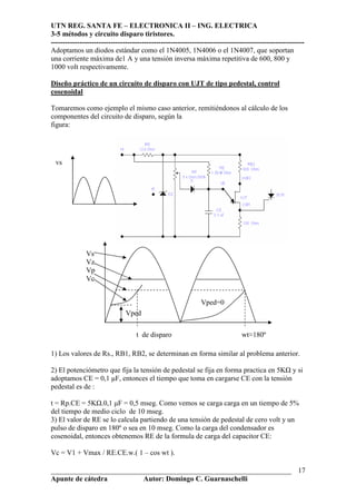 UTN REG. SANTA FE – ELECTRONICA II – ING. ELECTRICA
3-5 métodos y circuito disparo tiristores.
----------------------------------------------------------------------------------------------------------
___________________________________________________________________
Apunte de cátedra Autor: Domingo C. Guarnaschelli
17
Adoptamos un diodos estándar como el 1N4005, 1N4006 o el 1N4007, que soportan
una corriente máxima de1 A y una tensión inversa máxima repetitiva de 600, 800 y
1000 volt respectivamente.
Diseño práctico de un circuito de disparo con UJT de tipo pedestal, control
cosenoidal
Tomaremos como ejemplo el mismo caso anterior, remitiéndonos al cálculo de los
componentes del circuito de disparo, según la
figura:
1) Los valores de Rs., RB1, RB2, se determinan en forma similar al problema anterior.
2) El potenciómetro que fija la tensión de pedestal se fija en forma practica en 5K y si
adoptamos CE = 0,1 µF, entonces el tiempo que toma en cargarse CE con la tensión
pedestal es de :
t = Rp.CE = 5K .0,1 µF = 0,5 mseg. Como vemos se carga carga en un tiempo de 5%
del tiempo de medio ciclo de 10 mseg.
3) El valor de RE se lo calcula partiendo de una tensión de pedestal de cero volt y un
pulso de disparo en 180º o sea en 10 mseg. Como la carga del condensador es
cosenoidal, entonces obtenemos RE de la formula de carga del capacitor CE:
Vc = V1 + Vmax / RE.CE.w.( 1 – cos wt ).
vs
Vped
t de disparo wt≈180º
Vped=0
Vs
Vz
Vp
Vc
 