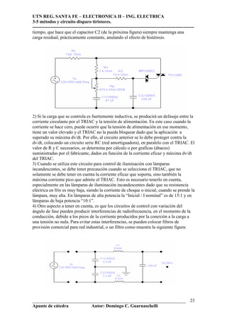 UTN REG. SANTA FE – ELECTRONICA II – ING. ELECTRICA
3-5 métodos y circuito disparo tiristores.
----------------------------------------------------------------------------------------------------------
___________________________________________________________________
Apunte de cátedra Autor: Domingo C. Guarnaschelli
23
tiempo, que hace que el capacitor C2 (de la próxima figura) siempre mantenga una
carga residual, prácticamente constante, anulando el efecto de histéresis.
2) Si la carga que se controla es fuertemente inductiva, se producirá un defasaje entre la
corriente circulante por el TRIAC y la tensión de alimentación. En este caso cuando la
corriente se hace cero, puede ocurrir que la tensión de alimentación en ese momento,
tiene un valor elevado y el TRIAC no la pueda bloquear dado que la aplicación a
superado su máxima dv/dt. Por ello, al circuito anterior se lo debe proteger contra la
dv/dt, colocando un circuito serie RC (red amortiguadora), en paralelo con el TRIAC. El
valor de R y C necesarios, se determina por cálculo o por graficas (ábacos)
suministradas por el fabricante, dados en función de la corriente eficaz y máxima dv/dt
del TRIAC.
3) Cuando se utiliza este circuito para control de iluminación con lámparas
incandescentes, se debe tener precaución cuando se selecciona el TRIAC, que no
solamente se debe tener en cuenta la corriente eficaz que soporta, sino también la
máxima corriente pico que admite el TRIAC. Esto es necesario tenerlo en cuenta,
especialmente en las lámparas de iluminación incandescentes dado que su resistencia
eléctrica en frío es muy baja, siendo la corriente de choque o inicial, cuando se prende la
lámpara, muy alta. En lámparas de alta potencia la “Inicial / I nominal” es de 15:1 y en
lámparas de baja potencia “10:1”.
4) Otro aspecto a tener en cuenta, es que los circuitos de control con variación del
ángulo de fase pueden producir interferencias de radiofrecuencia, en el momento de la
conducción, debido a los picos de la corriente producidos por la conexión a la carga a
una tensión no nula. Para evitar estas interferencias, se pueden colocar filtros de
provisión comercial para red industrial, o un filtro como muestra la siguiente figura:
 