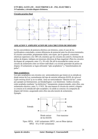 UTN REG. SANTA FE – ELECTRONICA II – ING. ELECTRICA
3-5 métodos y circuito disparo tiristores.
----------------------------------------------------------------------------------------------------------
___________________________________________________________________
Apunte de cátedra Autor: Domingo C. Guarnaschelli
24
Circuito practico final
AISLACION Y AMPLIFICACION DE LOS CIRCUITOS DE DISPARO
En los convertidores de potencia eléctrica con tiristores, como el caso de los
rectificadores controlados, existen diferencias de potencial entre los diversos terminales.
El circuito convertidor, propiamente dicho, esta sujeto por lo general, a tensiones
eléctricas superiores a los 100 volt, mientras que los circuitos de control y formación de
pulsos de disparo, trabajan con tensiones eléctricas de baja magnitud. (Para los circuitos
de disparo de compuerta, entre 12 y 30 volt). De allí la necesidad de contar con un
circuito de aislamiento entre un tiristor individual y su circuito generador de pulsos de
disparo. El aislamiento se logra utilizando “opto acopladores” y “transformadores de
pulso”.
Opto acopladores:
Los opto acopladores son circuitos con semiconductores que tienen en su entrada un
diodo emisor de Luz, normalmente del tipo de emisión infrarroja (ILED, de infrared
Light-emitting diode )y en su salida , tiene un semiconductor “detector de luz”, como
por ejemplo un fototransistor, un fotodarlington o un fototiristor. Ambos circuitos,
están acoplados mediante “un dieléctrico” transparente, proporcionando, entre ellos, una
aislamiento eléctrico, entre 5 y 15 KV. De esta manera el circuito de control y disparo
se conecta en la entrada del opto acoplador y la salida se conecta a la compuerta de
disparo del tiristor, asegurando entre ellos una alta tensión de aislamiento.
Ejemplo:
Entrada Salida
Diodo emisor
de luz (ILED)
Foto transistor
Tipos: HP24 6 KV aislamiento; HP23 , uso en fibras ópticas
HP22 10 a 15 KV aislamiento
 