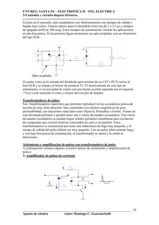 UTN REG. SANTA FE – ELECTRONICA II – ING. ELECTRICA
3-5 métodos y circuito disparo tiristores.
----------------------------------------------------------------------------------------------------------
___________________________________________________________________
Apunte de cátedra Autor: Domingo C. Guarnaschelli
25
Existen en el mercado, opto acopladores con fototransistores con tiempos de subida y
bajada muy cortos. Valores típicos para el encendido (ton) son de 2 a 2,5 µs y tiempos
de apagado (toff) de 300 nseg. Estos tiempos de conmutación, limitan las aplicaciones
en alta frecuencia. En la próxima figura mostramos un opto acoplador con un fototiristor
del tipo SCR:
Un pulso corto en la entrada del fotodiodo (proveniente de un UJT o PUT) activa al
foto-SCR y se dispara el tiristor de potencia T1. El inconveniente de este tipo de
aislamiento, es la necesidad de contar con una fuente auxiliar separada (en el esquema
+Vcc) y esto aumenta el costo y el peso del circuito de disparo.
Transformadores de pulso:
Son transformadores especiales que permiten reproducir en los secundarios pulsos de
tensión de muy corta duración. Son construidos con núcleos magnéticos de gran
permeabilidad, con aleaciones especiales como Hipersil, Permalloy o Ferrite. Tienen un
solo devanado primario y pueden tener uno o varios devanados secundarios. Con varios
devanados secundarios se pueden lograr señales pulsantes simultáneas para excitación
de compuertas que exciten tiristores conectados en serie o en paralelo. Estos
transformadores se caracterizan por tener una inductancia de fuga muy pequeña, y el
tiempo de subida del pulso deberá ser muy pequeño. Con un pulso relativamente largo,
y con baja frecuencia de conmutación, el transformador se satura y la salida se
distorsiona.
Aislamiento y amplificación de pulsos con transformadores de pulso
A continuación veremos algunos circuitos típicos de aislamiento y amplificación de
pulsos:
1) Amplificador de pulsos de corriente
Opto acoplador
 