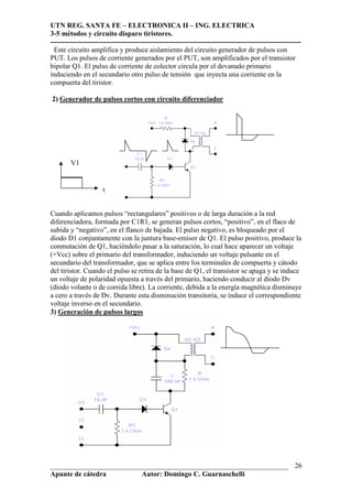 UTN REG. SANTA FE – ELECTRONICA II – ING. ELECTRICA
3-5 métodos y circuito disparo tiristores.
----------------------------------------------------------------------------------------------------------
___________________________________________________________________
Apunte de cátedra Autor: Domingo C. Guarnaschelli
26
Este circuito amplifica y produce aislamiento del circuito generador de pulsos con
PUT. Los pulsos de corriente generados por el PUT, son amplificados por el transistor
bipolar Q1. El pulso de corriente de colector circula por el devanado primario
induciendo en el secundario otro pulso de tensión que inyecta una corriente en la
compuerta del tiristor.
2) Generador de pulsos cortos con circuito diferenciador
Cuando aplicamos pulsos “rectangulares” positivos o de larga duración a la red
diferenciadora, formada por C1R1, se generan pulsos cortos, “positivo”, en el flaco de
subida y “negativo”, en el flanco de bajada. El pulso negativo, es bloqueado por el
diodo D1 conjuntamente con la juntura base-emisor de Q1. El pulso positivo, produce la
conmutación de Q1, haciéndolo pasar a la saturación, lo cual hace aparecer un voltaje
(+Vcc) sobre el primario del transformador, induciendo un voltaje pulsante en el
secundario del transformador, que se aplica entre los terminales de compuerta y cátodo
del tiristor. Cuando el pulso se retira de la base de Q1, el transistor se apaga y se induce
un voltaje de polaridad opuesta a través del primario, haciendo conducir al diodo Dv
(diodo volante o de corrida libre). La corriente, debida a la energía magnética disminuye
a cero a través de Dv. Durante esta disminución transitoria, se induce el correspondiente
voltaje inverso en el secundario.
3) Generación de pulsos largos
V1
t
 