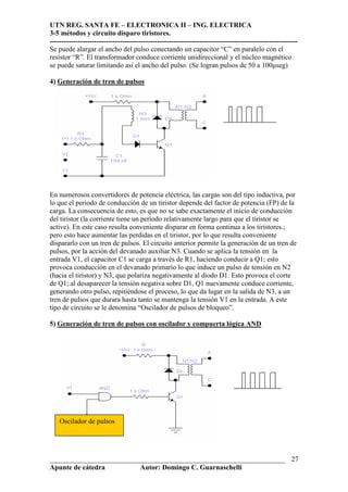 UTN REG. SANTA FE – ELECTRONICA II – ING. ELECTRICA
3-5 métodos y circuito disparo tiristores.
----------------------------------------------------------------------------------------------------------
___________________________________________________________________
Apunte de cátedra Autor: Domingo C. Guarnaschelli
27
Se puede alargar el ancho del pulso conectando un capacitor “C” en paralelo con el
resistor “R”. El transformador conduce corriente unidireccional y el núcleo magnético
se puede saturar limitando así el ancho del pulso. (Se logran pulsos de 50 a 100µseg)
4) Generación de tren de pulsos
En numerosos convertidores de potencia eléctrica, las cargas son del tipo inductiva, por
lo que el periodo de conducción de un tiristor depende del factor de potencia (FP) de la
carga. La consecuencia de esto, es que no se sabe exactamente el inicio de conducción
del tiristor (la corriente tiene un periodo relativamente largo para que el tiristor se
active). En este caso resulta conveniente disparar en forma continua a los tiristores.;
pero esto hace aumentar las perdidas en el tiristor, por lo que resulta conveniente
dispararlo con un tren de pulsos. El circuito anterior permite la generación de un tren de
pulsos, por la acción del devanado auxiliar N3. Cuando se aplica la tensión en la
entrada V1, el capacitor C1 se carga a través de R1, haciendo conducir a Q1; esto
provoca conducción en el devanado primario lo que induce un pulso de tensión en N2
(hacia el tiristor) y N3, que polariza negativamente al diodo D1. Esto provoca el corte
de Q1; al desaparecer la tensión negativa sobre D1, Q1 nuevamente conduce corriente,
generando otro pulso, repitiéndose el proceso, lo que da lugar en la salida de N3, a un
tren de pulsos que durara hasta tanto se mantenga la tensión V1 en la entrada. A este
tipo de circuito se le denomina “Oscilador de pulsos de bloqueo”.
5) Generación de tren de pulsos con oscilador y compuerta lógica AND
Oscilador de pulsos
 