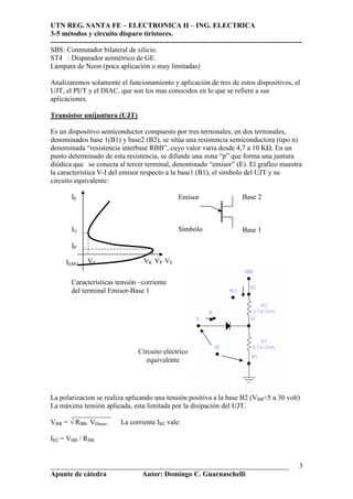UTN REG. SANTA FE – ELECTRONICA II – ING. ELECTRICA
3-5 métodos y circuito disparo tiristores.
----------------------------------------------------------------------------------------------------------
___________________________________________________________________
Apunte de cátedra Autor: Domingo C. Guarnaschelli
3
SBS: Conmutador bilateral de silicio.
ST4 : Disparador asimétrico de GE.
Lámpara de Neon (poca aplicación o muy limitadas)
Analizaremos solamente el funcionamiento y aplicación de tres de estos dispositivos, el
UJT, el PUT y el DIAC, que son los mas conocidos en lo que se refiere a sus
aplicaciones.
Transistor unijuntura (UJT)
Es un dispositivo semiconductor compuesto por tres terminales; en dos terminales,
denominados base 1(B1) y base2 (B2), se sitúa una resistencia semiconductora (tipo n)
denominada “resistencia interbase RBB”, cuyo valor varia desde 4,7 a 10 K . En un
punto determinado de esta resistencia, se difunde una zona “p” que forma una juntura
diódica que se conecta al tercer terminal, denominado “emisor” (E). El grafico muestra
la característica V-I del emisor respecto a la base1 (B1), el símbolo del UJT y su
circuito equivalente:
La polarizacion se realiza aplicando una tensión positiva a la base B2 (VBB≈5 a 30 volt)
La máxima tensión aplicada, esta limitada por la disipación del UJT.
___________
VBB = √ RBB. VDmax. La corriente IB2 vale:
IB2 = VBB / RBB
IE
IV
IP
IEBO VV VK VP VE
Emisor Base 2
Base 1Símbolo
Circuito eléctrico
equivalente
Características tensión –corriente
del terminal Emisor-Base 1
 