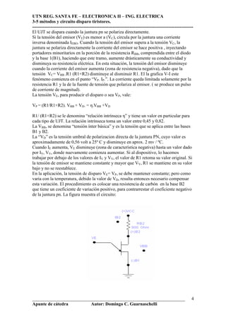 UTN REG. SANTA FE – ELECTRONICA II – ING. ELECTRICA
3-5 métodos y circuito disparo tiristores.
----------------------------------------------------------------------------------------------------------
___________________________________________________________________
Apunte de cátedra Autor: Domingo C. Guarnaschelli
4
El UJT se dispara cuando la juntura pn se polariza directamente.
Si la tensión del emisor (VE) es menor a (VC), circula por la juntura una corriente
inversa denominada IEBO. Cuando la tensión del emisor supera a la tensión VC, la
juntura se polariza directamente la corriente del emisor se hace positiva , inyectando
portadores minoritarios en la porción de la resistencia RBB, comprendida entre el diodo
y la base 1(B1), haciendo que este tramo, aumente drásticamente su conductividad y
disminuya su resistencia eléctrica. En esta situación, la tensión del emisor disminuye
cuando la corriente del emisor aumenta (zona de resistencia negativa), dado que la
tensión VC= VBB .R1 (R1+R2) disminuye al disminuir R1. El la grafica V-I este
fenómeno comienza en el punto “VP. IP.”. La corriente queda limitada solamente por la
resistencia R1 y la de la fuente de tensión que polariza al emisor. ( se produce un pulso
de corriente de magnitud).
La tensión VE, para producir el disparo o sea VP, vale:
VP = (R1/R1+R2). VBB + VD. = η.VBB +VD
R1/ (R1+R2) se le denomina “relación intrínseca η” y tiene un valor en particular para
cada tipo de UJT. La relación intrínseca toma un valor entre 0,45 y 0,82.
La VBB, se denomina “tensión ínter básica” y es la tensión que se aplica entre las bases
B1 y B2.
La “VD” es la tensión umbral de polarizacion directa de la juntura PN, cuyo valor es
aproximadamente de 0,56 volt a 25º C y disminuye en aprox. 2 mv / ºC.
Cuando IE aumenta, VE disminuye (zona de característica negativa) hasta un valor dado
por IV, VV, donde nuevamente comienza aumentar. Si al dispositivo, lo hacemos
trabajar por debajo de los valores de IV y VV, el valor de R1 retoma su valor original. Si
la tensión de emisor se mantiene constante y mayor que VV, R1 se mantiene en su valor
bajo y no se reestablece.
En la aplicación, la tensión de disparo VE= VP, se debe mantener constante; pero como
varia con la temperatura, debido la valor de VD, resulta entonces necesario compensar
esta variación. El procedimiento es colocar una resistencia de carbón en la base B2
que tiene un coeficiente de variación positivo, para contrarrestar el coeficiente negativo
de la juntura pn. La figura muestra el circuito:
 