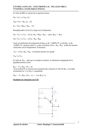 UTN REG. SANTA FE – ELECTRONICA II – ING. ELECTRICA
3-5 métodos y circuito disparo tiristores.
----------------------------------------------------------------------------------------------------------
___________________________________________________________________
Apunte de cátedra Autor: Domingo C. Guarnaschelli
5
El valor de RB2 se calcula de la siguiente forma:
Vp = VD + η. VBB. (1)
VBB= Vcc – RB2. IB2 (2)
IB2 = Vcc / (RBB + RB2) (3)
Reemplazando (3) en (2) y luego en (1) obtenemos:
Vp = VD + η. VCC - η.Vcc. RB2 / (RBB + RB2) como RBB >> RB2:
Vp ≈ VD + η. VCC - η.Vcc . RB2 / RBB
Como el coeficiente de temperatura de RBB es de + 0,008%/ºC y el de RB2 es de
+0,004%/ºC, entonces tanto VD como el termino η.Vcc . RB2 / RBB sufren las mismas
variaciones con la temperatura. Si hacemos:
VD = η.Vcc. RB2 / RBB la formula anterior nos queda:
VDp= η. VCC
El valor de RB2 para que se cumpla lo anterior, lo obtenemos despejando de la
igualdad anterior como:
RB2 = V D. RBB / (VCC. η)
Si en la base B1 se conecta una resistencia RB1 entonces el valor de RB2 se lo debe
incrementar en (1-η. RB1) / η quedando:
RB2 = V D. RBB / (VCC. η ) + (1-η. RB1) / η
Oscilador de relajación con UJT
 