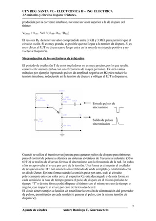 UTN REG. SANTA FE – ELECTRONICA II – ING. ELECTRICA
3-5 métodos y circuito disparo tiristores.
----------------------------------------------------------------------------------------------------------
___________________________________________________________________
Apunte de cátedra Autor: Domingo C. Guarnaschelli
7
producida por la corriente interbase, no tome un valor superior a la de disparo del
tiristor.
VGtmax > RB1 . Vcc / ( RBB+ RB1 +RB2.)
El resistor RE de tener un valor comprendido entre 3 K y 3 M , para permitir que el
circuito oscile. Si es muy grande, es posible que no llegue a la tensión de disparo. Si es
muy chico, el UJT se dispara pero luego entra en la zona de resistencia positiva y no
vuelve a bloquearse.
Sincronización de los osciladores de relajación
El periodo de oscilación T de estos osciladores no es muy preciso, por lo que resulta
conveniente sincronizarlos con una frecuencia de mayor precision. Existen varios
métodos por ejemplo ingresando pulsos de amplitud negativa en B2 para reducir la
tensión interbase, reduciendo así la tensión de disparo y obligar al UJT a dispararse.
Cuando se utiliza el transistor unijuntura para generar pulsos de disparo para tiristores
para el control de potencia eléctrica en sistemas eléctricos de frecuencia industrial (50 o
60 Hz) se realiza de diversas formas el sincronismo con la frecuencia de la red. En todos
ellos se aprovecha el cruce por cero de la tensión. Una forma es alimentar el oscilador
de relajación con UJT con una tensión rectificada de onda completa y estabilizada con
un diodo Zener. De esta forma cuando la tensión pase por cero, todo el circuito
prácticamente esta con valor cero, el capacitor CE esta descargado y de esta forma en
cada semiciclo la base de tiempo genera el pulso de disparo en el mismo periodo de
tiempo “T” o de otra forma podrá disparar al tiristor con el mismo retraso de tiempo o
ángulo, con respecto al cruce por cero de la tensión de red.
El diodo zener cumple la función de estabilizar la tensión de alimentación del generador
de pulsos, permitiendo en cada semiciclo generar el pulso, con la misma tensión de
disparo Vp.
Entrada pulsos de
sincronismo
Salida de pulsos
sincronizados
 