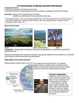 3.2 Communities of Species and their Distribution
Learning Outcomes:
4. Define the composition of biological communities
5. Describe the effect of changing abiotic factors on the regional or geographic distribution of species.

Reminders: Assignment #1 Digital Collection Due Now.
           Deadline to do the Welcome Survey Due before class today

 Late assignments policy: -10% per day including weekends. Eg. -10% if the assignment comes in between the time
 that class has started (12pm) today until 12pm Thursday. -20% if the assignment comes in between 12:01pm
 Thursday and 12pm Friday…..etc…..

Natural Communities:




Marsh                                          alpine forestmeadow                  desert
Community = all populations of organisms living close enough together in a particular environment to
potentially interact

Plants give communities their structure but animals, fungi, protists, bacteria are also members of a community
(Communities are often named after dominating plants)

What affects community structure?

Global gradients of abiotic factors: (Fig 15.8) “Our weather comes from the west”. Your textbook
                                                explains that this is partially due to the direction of the
                                                rotation of the earth. We can observe that moisture-laden
                                                air tends to come off the Pacific towards Vancouver.



                                                                         THOUGHT EXPERIMENT:
                                                                         Imagine Dr. Evil came up with a
                                                                         way to reverse the rotation of the
                                                                         Earth. The sun would now rise in
                                                                         the West and set in the East.
                                                                         1. In the long term, with the
                                                                         earth’s rotation changed, what
                                                                         region might come to resemble
                                                                         Vancouver in terms of weather
                                                                         and climate? And what might be
                                                                         the new climatic conditions of
                                                                         Vancouver?
 
