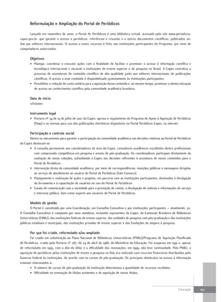 Reformulação e ampliação do Portal de Periódicos

       Lançado em novembro de 2000, o Portal de Periódicos é uma biblioteca virtual, acessada pelo site www.periodicos.
capes.gov.br, que garante o acesso a periódicos, referências e resumos e a outros documentos científicos, publicados on-
line por editores internacionais. O acesso a esses recursos é feito nas instituições participantes do Programa, por meio de
computadores autorizados.

       objetivos
       • Planejar, coordenar e executar ações com a finalidade de facilitar e promover o acesso à informação científica e
         tecnológica internacional e nacional a instituições de ensino superior e de pesquisa no Brasil. A Capes centraliza o
         processo de assinaturas do conteúdo científico de alta qualidade junto aos editores internacionais de publicações
         científicas. O acesso a esse conteúdo é disponibilizado gratuitamente às instituições participantes.
       • Possibilitar a redução do custo unitário para a aquisição desse conteúdo e, ao mesmo tempo, promover a democratização
         do acesso ao conhecimento científico pela comunidade acadêmica brasileira.

       data de início
       11/11/2000

       Instrumento legal
       • Portaria nº 34 de 19 de julho de 2001 da Capes: aprova o regulamento do Programa de Apoio à Aquisição de Periódicos
         (Paap) e as normas para uso das publicações eletrônicas disponíveis no Portal Periódicos Capes, na internet.

       Participação e controle social
       Dentre os mecanismos para garantir a participação da comunidade acadêmica nas decisões relativas ao Portal de Periódicos
da Capes destacam-se:
       • A consulta permanente aos coordenadores de área da Capes, consultores acadêmicos escolhidos dentre profissionais
          com comprovada competência em pesquisa e ensino de pós-graduação. Os coordenadores participam diretamente da
          avaliação de novas coleções, subsidiando a Capes nas decisões referentes à assinatura de novos conteúdos para o
          Portal de Periódicos.
       • Intervenção direta da comunidade acadêmica, por meio de correspondências, monções públicas e mensagens dirigidas
          ao serviço de atendimento ao usuário do Portal de Periódicos (Fale Conosco).
       • Planejamento e realização de ações e projetos, em parceria com as instituições participantes, destinados à divulgação
          da ferramenta e à capacitação de usuários no uso do Portal de Periódicos
       • Canais de comunicação com a sociedade para a prestação de contas, a divulgação de notícias e informações de serviço
          e interesse público, bem como suporte aos usuários do Portal de Periódicos.

       Modelo de gestão
       O Portal é constituído por uma Coordenação, um Conselho Consultivo e por instituições participantes – atualmente, 311.
O Conselho Consultivo é composto por nove membros, incluindo representes da Capes, da Comissão Brasileira de Bibliotecas
Universitárias (CBBU), das instituições federais de ensino superior, das unidades de pesquisa com pós-graduação e das instituições
públicas estaduais e municipais, das instituições privadas de ensino superior e das fundações de amparo à pesquisa.

       Por que foi criado, reformulado e/ou ampliado
        Foi criado em substituição ao Plano Nacional de Bibliotecas Universitárias (PNBU)/Programa de Aquisição Planificada
de Periódicos, criado pela Portaria nº 287, de 24 de abril de 1986, do Ministério da Educação. Foi suspenso em 1991 e, apesar
de reformulado em 1995, com a alta do dólar e a dificuldade das renovações, em 1999, não teve continuidade. Pelo PNBU, a
aquisição de periódicos pelas instituições de ensino e pesquisa no País era realizada com recursos financeiros distribuídos pelo
Governo Federal às instituições, de acordo com os cursos de pós-graduação. Os principais obstáculos no acesso à informação
estavam relacionados à:
        • O número de cursos de pós-graduação da instituição determinava a quantidade de recursos recebidos.
        • Dificuldade na renovação de títulos existentes e de aquisição de novos títulos.



                                                                                                                        Educação     167
 