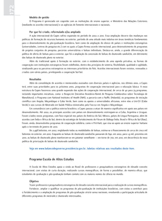 172
             Modelo de gestão
             O Programa é gerenciado em cogestão com as instituições de ensino superior, o Ministério das Relações Exteriores
      (mediando os acordos internacionais) e as agências de fomento internacionais e nacionais.

             Por que foi criado, reformulado e/ou ampliado
               A ação internacional da Capes sofreu expansão no período de 2002 a 2010. Essa ampliação decorre das mudanças nas
      políticas de formação de recursos humanos no exterior, partindo de uma atitude mais indutiva em áreas temáticas fundamentais
      para o desenvolvimento da pós-graduação brasileira, bem como da ampliação do elenco de países e instituições estrangeiras
      (universidades, centros de pesquisa etc.) com os quais a Capes firmou acordo internacional, para desenvolvimento de programas
      de projetos conjuntos de pesquisa, parcerias universitárias e bolsas individuais. Destaca-se, ainda, a grande diferenciação da
      política de oferta de bolsas para o exterior, que foi a ampliação da concessão de bolsas de doutorado sanduíche, em detrimento
      das bolsas de doutorado pleno no exterior.
               Além do tradicional apoio à formação no exterior, com o estabelecimento de uma agenda pró-ativa, as formas de
      cooperação com instituições estrangeiras foram redefinidas, dentro dos princípios de simetria, flexibilidade, qualidade e agilidade,
      sinalizando para os parceiros estrangeiros os interesses prioritários do País. Acordos internacionais foram revistos, renovados e
      criados com vários países, privilegiando a cooperação Sul-Sul.

             Resultados
               Além da consolidação de acordos e memorandos assinados com diversos países e agências, nos últimos anos, a Capes
      terá, entre suas prioridades para os próximos anos, programas de cooperação internacional para a educação básica. A nova
      estrutura da Capes favoreceu uma grande expansão das ações de cooperação internacional, de cerca de 40 para 79 programas,
      incluindo importantes iniciativas, como: o Bragecrim (Iniciativa Brasileira-Alemã de Pesquisa Colaborativa sobre Tecnologia de
      Manufatura), o Programa com National Institutes of Health (NIH), a parceria com a Nuffic (Holanda), os programas de iniciação
      científica com Angola, Moçambique e Cabo Verde, bem como os apoios a universidades africanas, entre elas a Uni-CV (Cabo
      Verde) e aos cursos de Mestrado em Saúde Pública ministrados pela Fiocruz em Angola e Moçambique.
               Em consonância com a política externa brasileira, a Capes passou a atuar de maneira significativa em apoio aos países em
      desenvolvimento. Até 2002, os principais acordos com países em desenvolvimento restringiam-se a Cuba, Argentina e Uruguai.
      Foram criados novos programas, com foco especial nos países da América do Sul, México, países de Língua Portuguesa, além de
      acordos com Índia e África do Sul, dentro da estratégia de fortalecimento do Fórum de Diálogo Índia, Brasil e África do Sul (Ibas).
      Foram, ainda, desenvolvidos programas de cooperação solidária, como o Pró-Haiti, que visa ao apoio ao ensino superior haitiano
      após o terremoto de janeiro de 2010.
               De 2.498 bolsistas, em 2002, englobando todas as modalidades de bolsas, estima-se o financiamento de cerca de cinco mil
      bolsistas no exterior, em 2010. Enquanto as bolsas de doutorado-sanduíche passaram de 840, em 2002, para 1,9 mil, previstos em
      2010, as bolsas de doutorado pleno mantiveram-se em patamar semelhante – em torno de 700, em 2010, em decorrência da nova
      política de priorização de bolsas de doutorado sanduíche.

             Veja em www.balancodegoverno.presidencia.gov.br, tabelas relativas aos resultados deste item.


             Programa Escola de altos Estudos

              A Escola de Altos Estudos apoia a vinda ao Brasil de professores e pesquisadores estrangeiros de elevado conceito
      internacional, com visitas de curta duração, realizando cursos monográficos, de forma a possibilitar, de maneira eficaz, que
      estudantes de graduação e pós-graduação tenham contato com os maiores nomes da ciência no mundo.

             objetivo
              Trazer professores e pesquisadores estrangeiros de elevado conceito internacional para a realização de cursos monográficos.
              Fortalecer, ampliar e qualificar os programas de pós-graduação de instituições brasileiras, com vistas a contribuir para
      o fortalecimento e a ampliação de programas de pós-graduação stricto sensu nacionais, envolvendo a participação articulada de
      diferentes programas de mestrado e doutorado interessados.
 