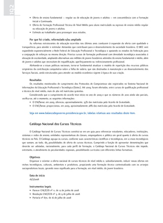 192
             • Oferta de ensino fundamental – regular ou de educação de jovens e adultos – em concomitância com a Formação
               Inicial e Continuada.
             • Oferta de Formação Profissional Técnica de Nível Médio para aluno matriculado ou egresso de ensino médio regular
               ou educação de jovens e adultos.
             • Estímulo ao trabalhador para prosseguir seus estudos.

             Por que foi criado, reformulado e/ou ampliado
              As reformas estruturantes de educação ocorridas nos últimos anos conduzem à expansão da oferta com qualidade e
      transparência, para atender e estimular demandas que contribuam para o desenvolvimento da sociedade brasileira. O MEC vem
      expandindo exponencialmente a Rede Federal de Educação Profissional e Tecnológica e apoiando os estados da Federação para
      a conjugação de esforços na mesma direção. Prioriza cursos de formação profissional com densidade tecnológica associados à
      elevação de escolaridade, ampliando alternativas aos milhões de jovens brasileiros advindos do ensino fundamental e médio, além
      de jovens e adultos que necessitam de requalificação, aperfeiçoamento ou redirecionamento profissional.
              Alinhando-se a essas políticas nacionais, torna-se fundamental atualizar o modelo de repartição dos recursos públicos
      originários da contribuição compulsória sobre a folha de salário, que são destinadas à manutenção e ao desenvolvimento dos
      Serviços Sociais, ainda estruturados para atender ao modelo econômico vigente à época de sua criação.

             Resultados
              Os resultados monitorados de cumprimento dos Protocolos de Compromisso são registrados no Sistema Nacional de
      Informações da Educação Profissional e Tecnológica (Sistec). Até 2009, foram ofertadas, entre cursos de qualificação profissional
      e técnico de nível médio, mais de 260 mil matrículas gratuitas.
              Considerando que o cumprimento do acordo teve início no ano de 2009 e que os números de 2010 ainda são parciais,
      verifica-se, até o momento, as seguintes informações:
              • O CNI/Senai, em 2009, ofereceu, aproximadamente, 35% das matrículas pelo Acordo de Gratuidade.
              • O CNC/Senac proporcionou, em 2009, aproximadamente 28% das matrículas pelo Acordo de Gratuidade.

             Veja em www.balancodegoverno.presidencia.gov.br, tabelas relativas aos resultados deste item.


             catálogo Nacional dos cursos Técnicos

              O Catálogo Nacional de Cursos Técnicos constitui-se em um guia para referenciar estudantes, educadores, instituições,
      sistemas e redes de ensino, entidades representativas de classes, empregadores e público em geral quanto à oferta de cursos
      técnicos no País. O Catálogo agrupa os cursos, conforme suas características científicas e tecnológicas, em 12 eixos tecnológicos
      que somam, ao todo, 185 possibilidades de oferta de cursos técnicos. Cumprindo a função de apresentar denominações que
      deverão ser adotadas, nacionalmente, para cada perfil de formação, o Catálogo Nacional de Cursos Técnicos não impede,
      entretanto, o atendimento às peculiaridades regionais, possibilitando currículos com diferentes linhas formativas.

             objetivos
             Organizar e orientar a oferta nacional de cursos técnicos de nível médio e, subsidiariamente, induzir novas ofertas em
      nichos tecnológicos, culturais, ambientais e produtivos, propiciando uma formação técnica contextualizada com os arranjos
      socioprodutivos locais, gerando novo significado para a formação, em nível médio, do jovem brasileiro.

             data de início
             16/7/2008

             Instrumentos legais
             • Parecer CNE/CEB nº 11, de 12 de junho de 2008
             • Resolução CNE/CEB nº 3, de 9 de julho de 2008
             • Portaria nº 870, de 16 de julho de 2008
 