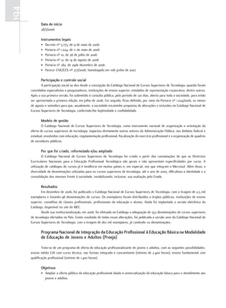 194
             data de início
             28/7/2006

             Instrumentos legais
             •   Decreto nº 5.773, de 9 de maio de 2006
             •   Portaria nº 1.024, de 11 de maio de 2006
             •   Portaria nº 10, de 28 de julho de 2006
             •   Portaria nº 12, de 14 de agosto de 2006
             •   Portaria nº 282, de 29de dezembro de 2006
             •   Parecer CNE/CES nº 277/2006, homologado em 11de junho de 2007

             Participação e controle social
             A participação social se deu desde a concepção do Catálogo Nacional de Cursos Superiores de Tecnologia, quando foram
      convidados especialistas e pesquisadores, instituições de ensino superior, entidades de representação corporativa, dentre outros.
      Após a sua primeira versão, foi submetido à consulta pública, pelo período de 120 dias, aberta para toda a sociedade, para então
      ser apresentada a primeira edição, em julho de 2006. Em seguida, ficou definido, por meio da Portaria nº 1.024/2006, os meses
      de agosto e setembro para que, anualmente, a sociedade encaminhe propostas de alterações e inclusões no Catálogo Nacional de
      Cursos Superiores de Tecnologia, conferindo-lhe legitimidade e confiabilidade.

             Modelo de gestão
              O Catálogo Nacional de Cursos Superiores de Tecnologia, como instrumento nacional de organização e orientação da
      oferta de cursos superiores de tecnologia, impactou diretamente outros setores da Administração Pública, nos âmbitos federal e
      estadual, envolvidos com educação, regulamentação profissional, fiscalização do exercício profissional e a organização de quadros
      de servidores públicos.

             Por que foi criado, reformulado e/ou ampliado
              O Catálogo Nacional de Cursos Superiores de Tecnologia foi criado a partir das constatações de que as Diretrizes
      Curriculares Nacionais para a Educação Profissional Tecnológica são gerais e não apresentam especificidades por curso. A
      utilização de catálogos de cursos já é tendência em muitos países e, em especial, nos que integram o Mercosul. Além disso, a
      diversidade de denominações utilizadas para os cursos superiores de tecnologia, até o ano de 2005, dificultava a identidade e a
      consolidação dos mesmos frente à sociedade, inviabilizando, inclusive, sua avaliação pelo Enade.

             Resultados
             Em dezembro de 2006, foi publicado o Catálogo Nacional de Cursos Superiores de Tecnologia, com a tiragem de 2,5 mil
      exemplares e listando 98 denominações de cursos. Os exemplares foram distribuídos a órgãos públicos, instituições de ensino
      superior, conselhos de classes profissionais, profissionais da educação e alunos. Ainda foi implantada a versão eletrônica do
      Catálogo, disponível no site do MEC.
             Desde sua institucionalização, em 2006, foi efetuada no Catálogo a adequação de 552 denominações de cursos superiores
      de tecnologia ofertados no País. Como resultado de todas essas alterações, foi publicada a versão 2010 do Catálogo Nacional de
      Cursos Superiores de Tecnologia, com a tiragem de dez mil exemplares, já contendo 112 denominações.

             Programa Nacional de Integração da Educação Profissional à Educação Básica na Modalidade
             de Educação de Jovens e adultos (Proeja)

              Trata-se de um programa de oferta de educação profissionalizante de jovens e adultos, com as seguintes possibilidades:
      ensino médio EJA com curso técnico, nas formas integrada e concomitante (mínimo de 2.400 horas); ensino fundamental com
      qualificação profissional (mínimo de 1.400 horas).

             objetivos
             • Ampliar a oferta pública da educação profissional aliada à universalização da educação básica para o atendimento aos
               jovens e adultos.
 